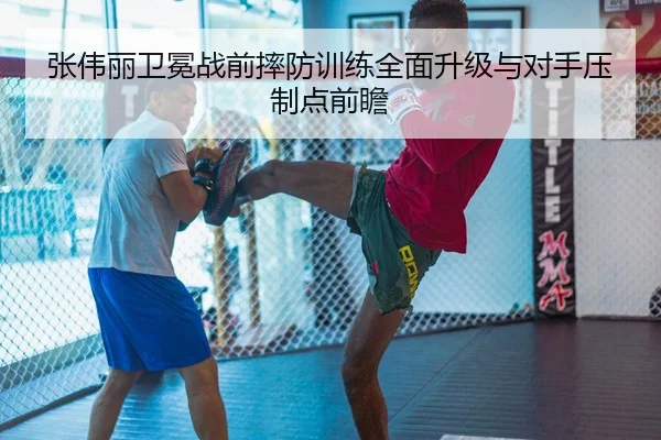 张伟丽卫冕战前摔防训练全面升级与对手压制点前瞻