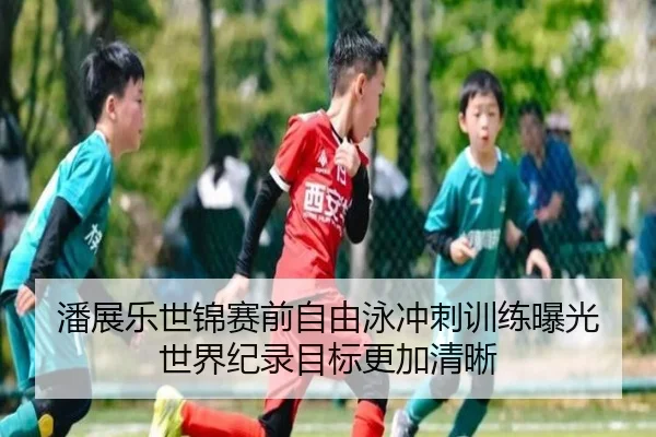 潘展乐世锦赛前自由泳冲刺训练曝光 世界纪录目标更加清晰